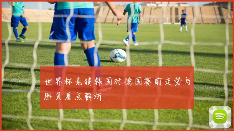 世界杯竞猜韩国对德国赛前走势与胜负看点解析