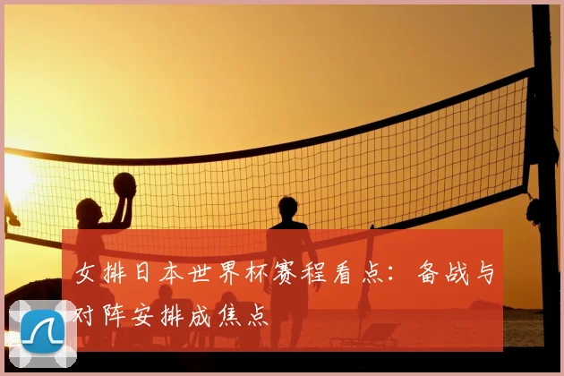 女排日本世界杯赛程看点：备战与对阵安排成焦点