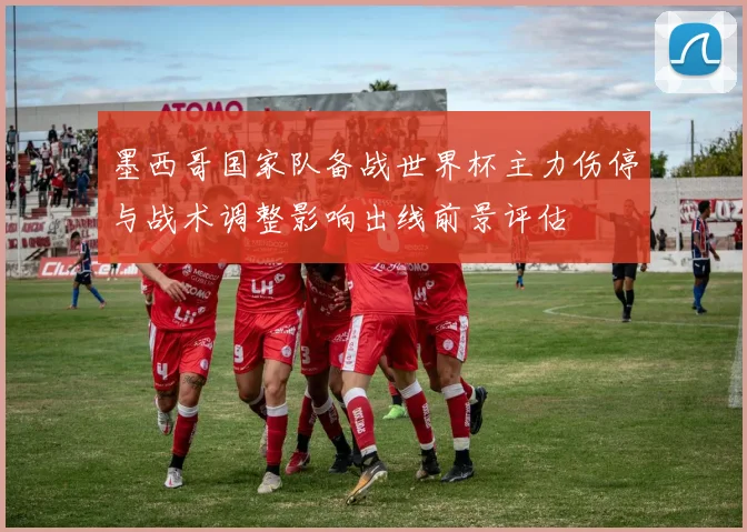 墨西哥国家队备战世界杯主力伤停与战术调整影响出线前景评估