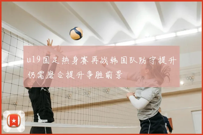 u19国足热身赛再战韩国队防守提升仍需磨合提升争胜前景