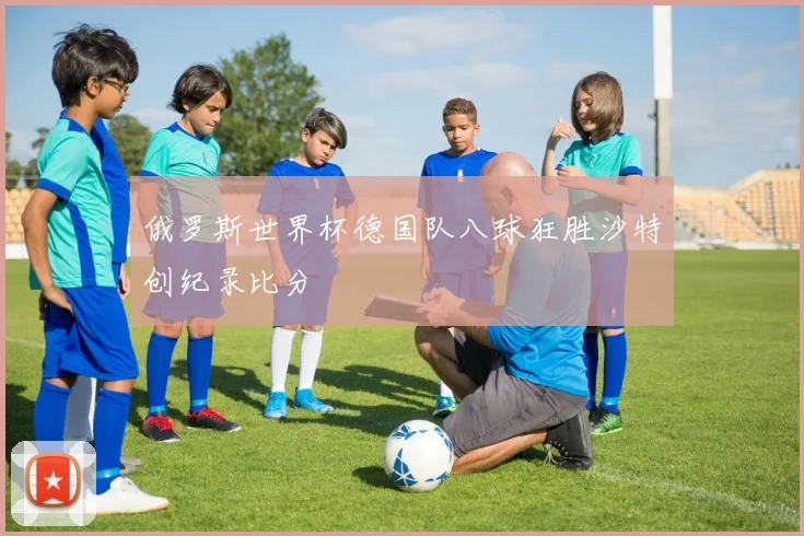 俄罗斯世界杯德国队八球狂胜沙特创纪录比分