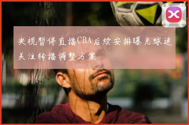 央视暂停直播CBA后续安排曝光球迷关注转播调整方案