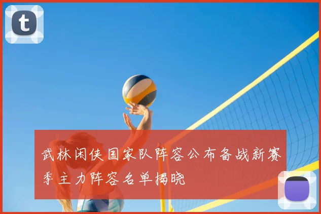 武林闲侠国家队阵容公布备战新赛季主力阵容名单揭晓