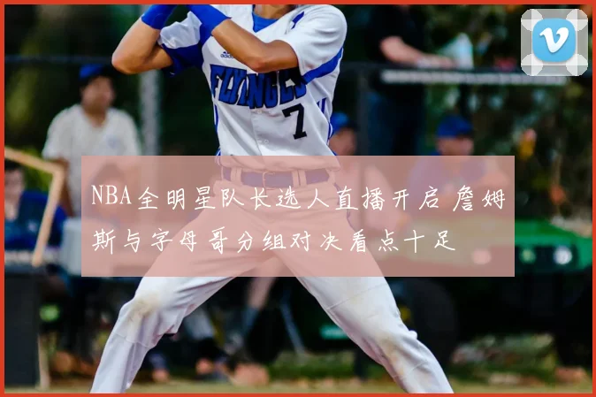 NBA全明星队长选人直播开启 詹姆斯与字母哥分组对决看点十足
