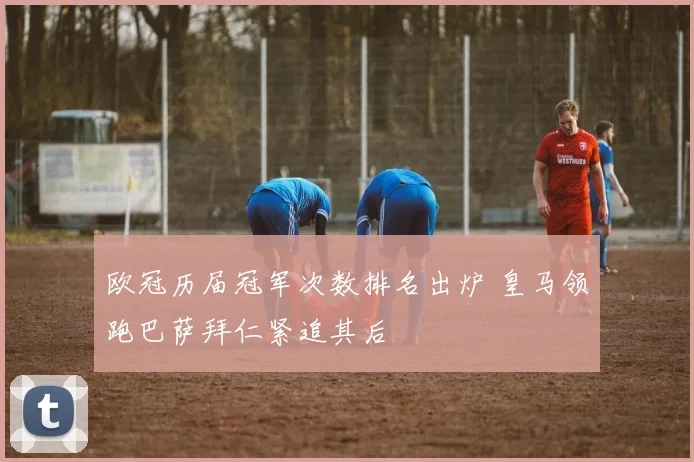 欧冠历届冠军次数排名出炉 皇马领跑巴萨拜仁紧追其后