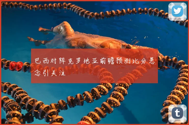 巴西对阵克罗地亚前瞻预测比分悬念引关注