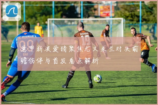 意甲新浪爱猜聚焦尤文米兰对决前瞻伤停与首发看点解析