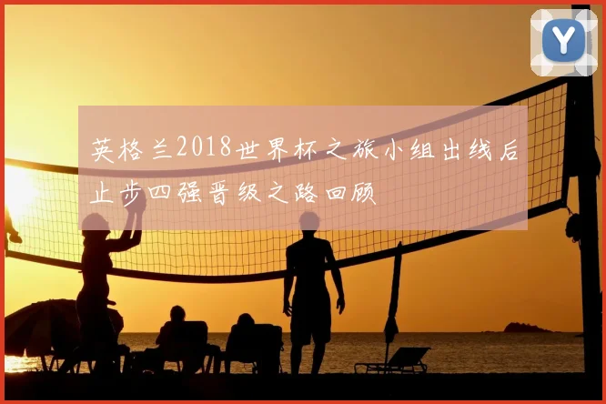 英格兰2018世界杯之旅小组出线后止步四强晋级之路回顾