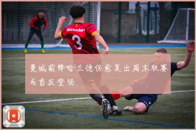 曼城前锋哈兰德伤愈复出周末联赛或首发登场