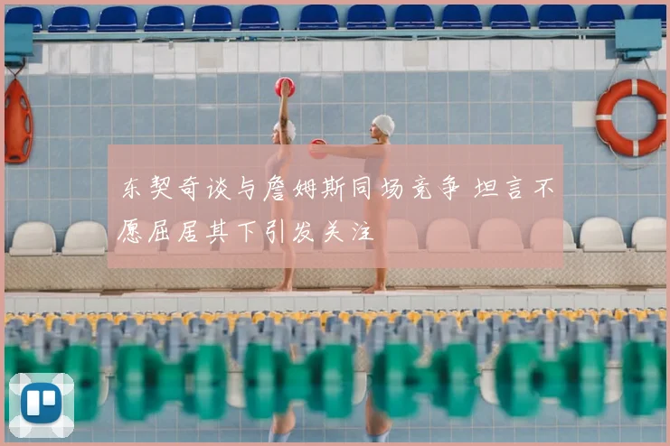 东契奇谈与詹姆斯同场竞争 坦言不愿屈居其下引发关注