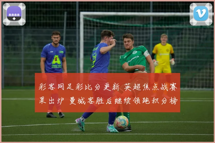 彩客网足彩比分更新 英超焦点战赛果出炉 曼城客胜后继续领跑积分榜