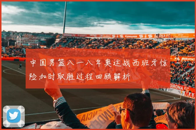中国男篮八一八年奥运战西班牙惊险加时取胜过程回顾解析