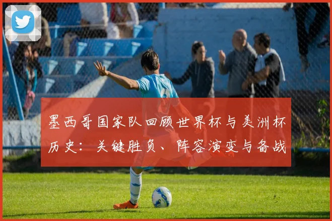 墨西哥国家队回顾世界杯与美洲杯历史:关键胜负、阵容演变与备战看点