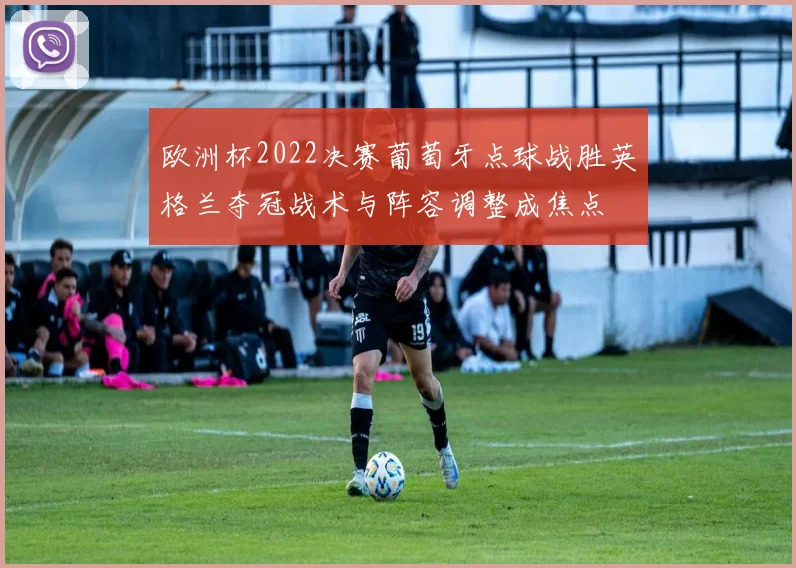 欧洲杯2022决赛葡萄牙点球战胜英格兰夺冠战术与阵容调整成焦点