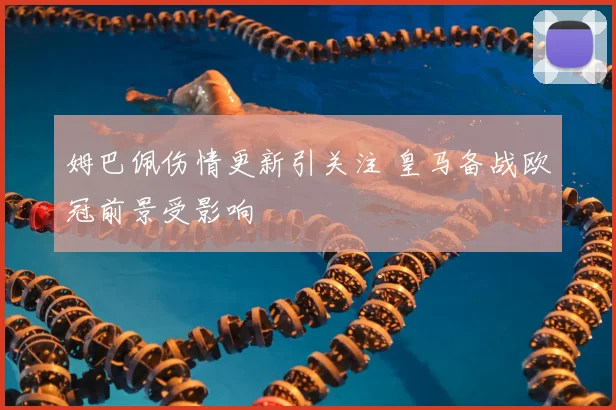 姆巴佩伤情更新引关注 皇马备战欧冠前景受影响