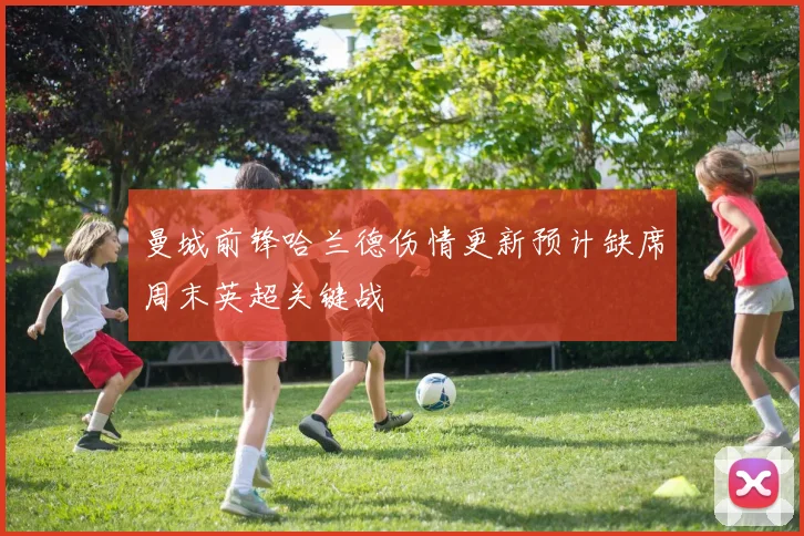 曼城前锋哈兰德伤情更新预计缺席周末英超关键战