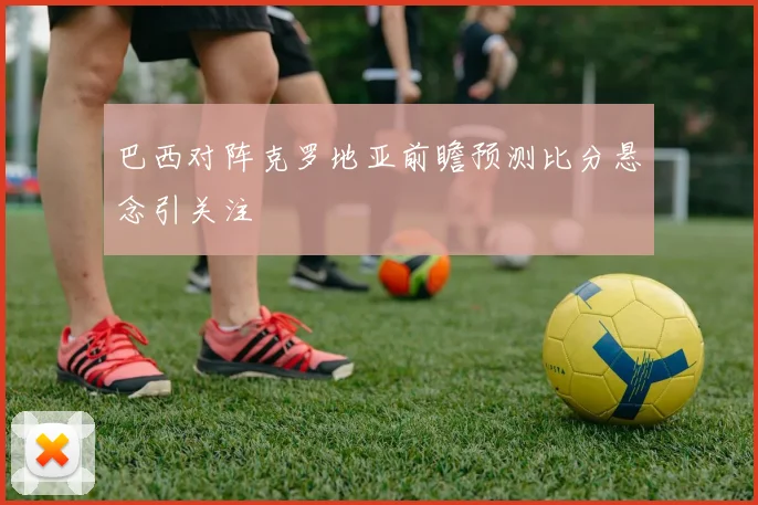 巴西对阵克罗地亚前瞻预测比分悬念引关注