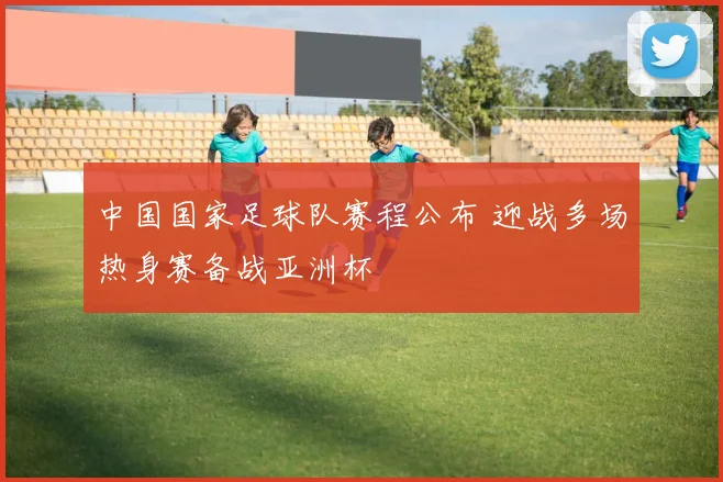 中国国家足球队赛程公布 迎战多场热身赛备战亚洲杯