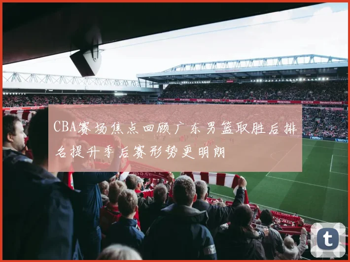 CBA赛场焦点回顾广东男篮取胜后排名提升季后赛形势更明朗