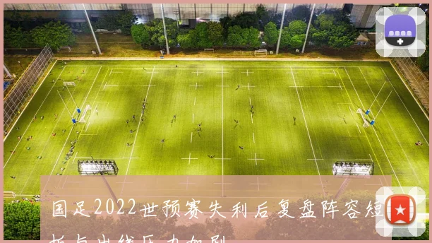 国足2022世预赛失利后复盘阵容短板与出线压力加剧
