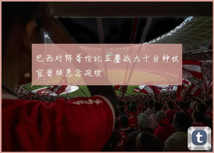 巴西对阵哥伦比亚鏖战九十分钟收官晋级悬念延续