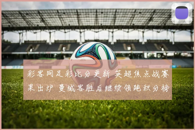 彩客网足彩比分更新 英超焦点战赛果出炉 曼城客胜后继续领跑积分榜