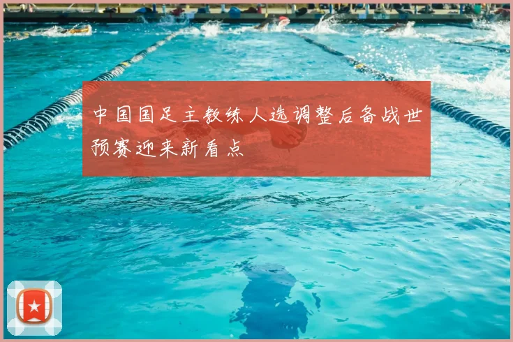 中国国足主教练人选调整后备战世预赛迎来新看点