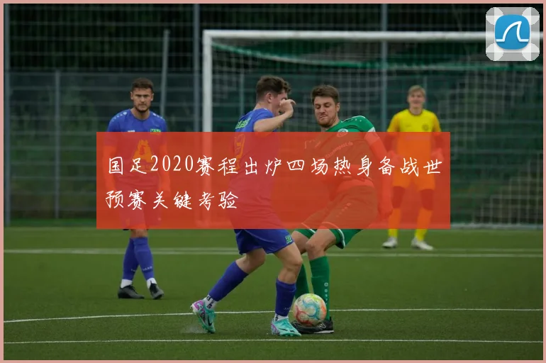 国足2020赛程出炉四场热身备战世预赛关键考验