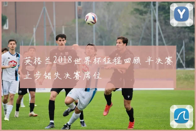 英格兰2018世界杯征程回顾 半决赛止步错失决赛席位