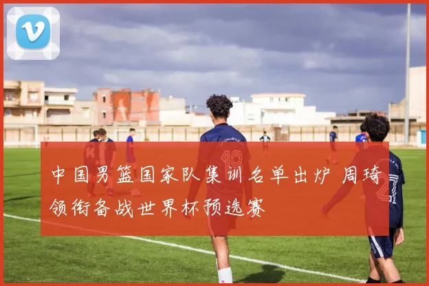 中国男篮国家队集训名单出炉 周琦领衔备战世界杯预选赛