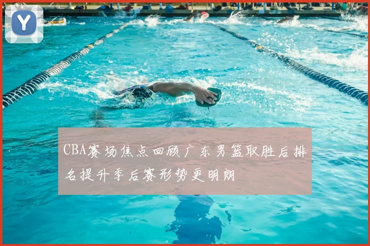 CBA赛场焦点回顾广东男篮取胜后排名提升季后赛形势更明朗