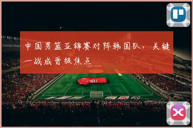 中国男篮亚锦赛对阵韩国队，关键一战成晋级焦点