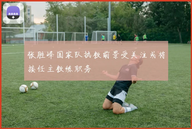 张胜峰国家队执教前景受关注或将接任主教练职务