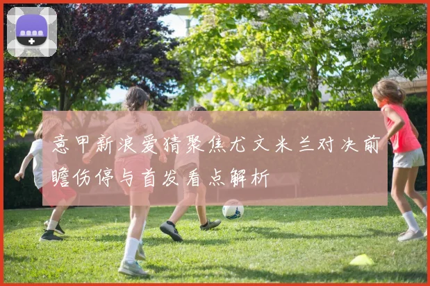 意甲新浪爱猜聚焦尤文米兰对决前瞻伤停与首发看点解析