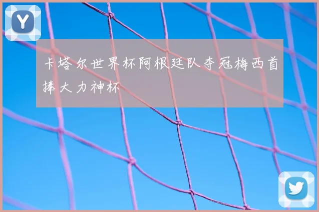 卡塔尔世界杯阿根廷队夺冠梅西首捧大力神杯
