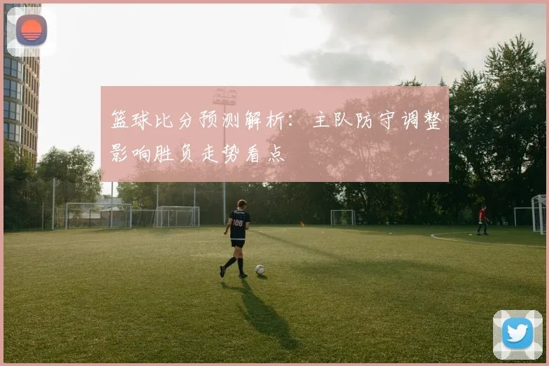 篮球比分预测解析:主队防守调整影响胜负走势看点