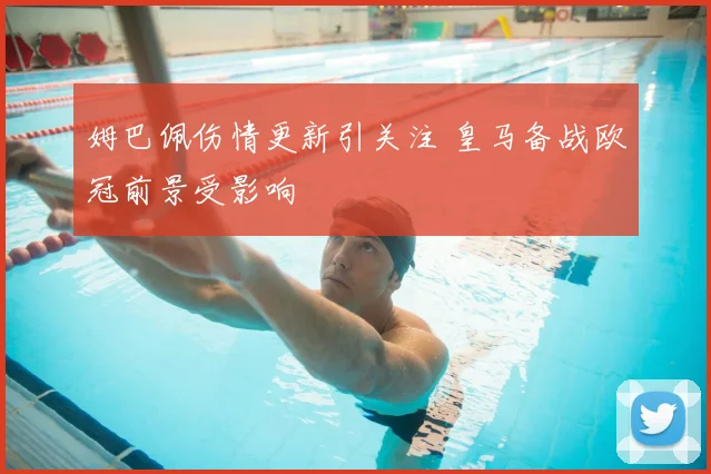 姆巴佩伤情更新引关注 皇马备战欧冠前景受影响