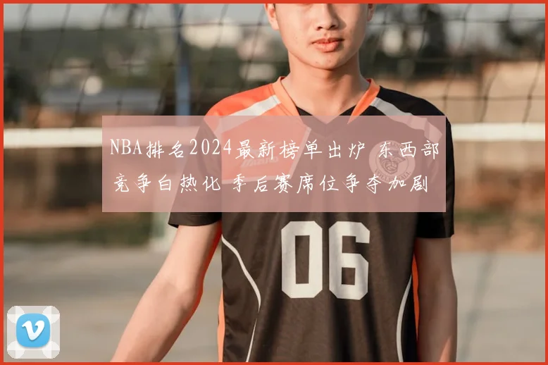 NBA排名2024最新榜单出炉 东西部竞争白热化 季后赛席位争夺加剧