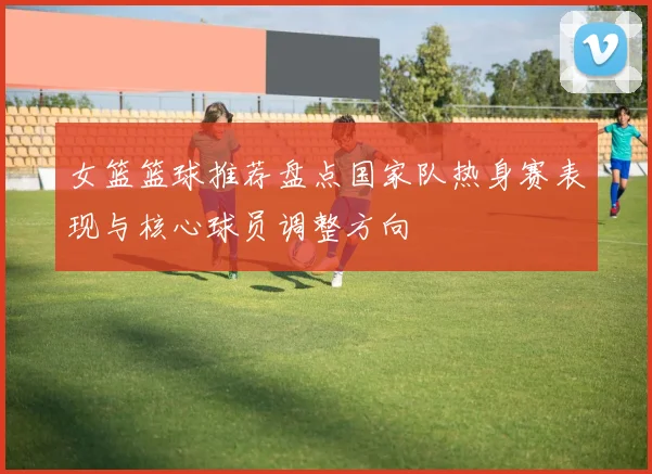 女篮篮球推荐盘点国家队热身赛表现与核心球员调整方向