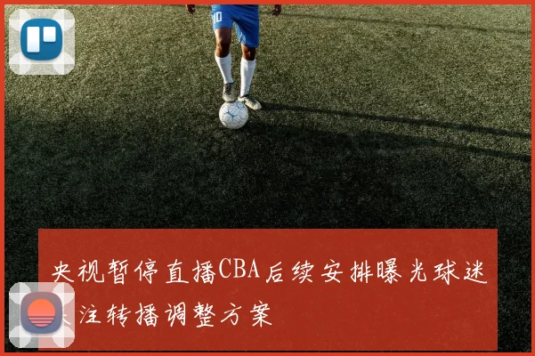 央视暂停直播CBA后续安排曝光球迷关注转播调整方案