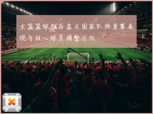女篮篮球推荐盘点国家队热身赛表现与核心球员调整方向