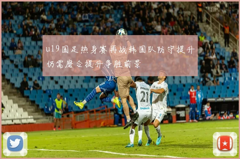 u19国足热身赛再战韩国队防守提升仍需磨合提升争胜前景