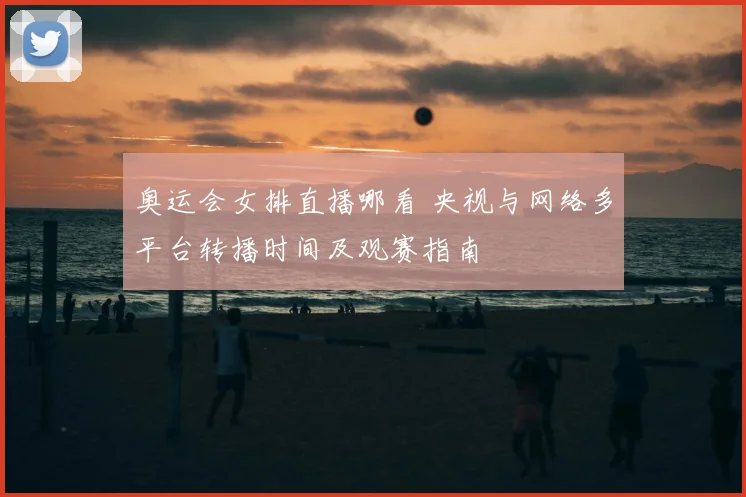奥运会女排直播哪看 央视与网络多平台转播时间及观赛指南