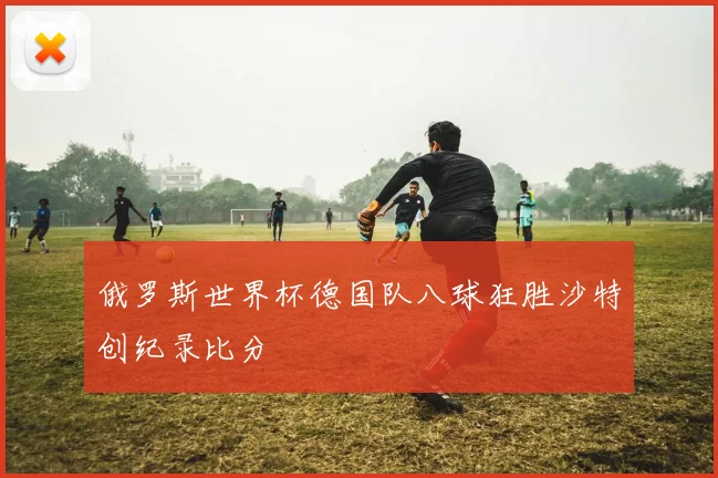俄罗斯世界杯德国队八球狂胜沙特创纪录比分