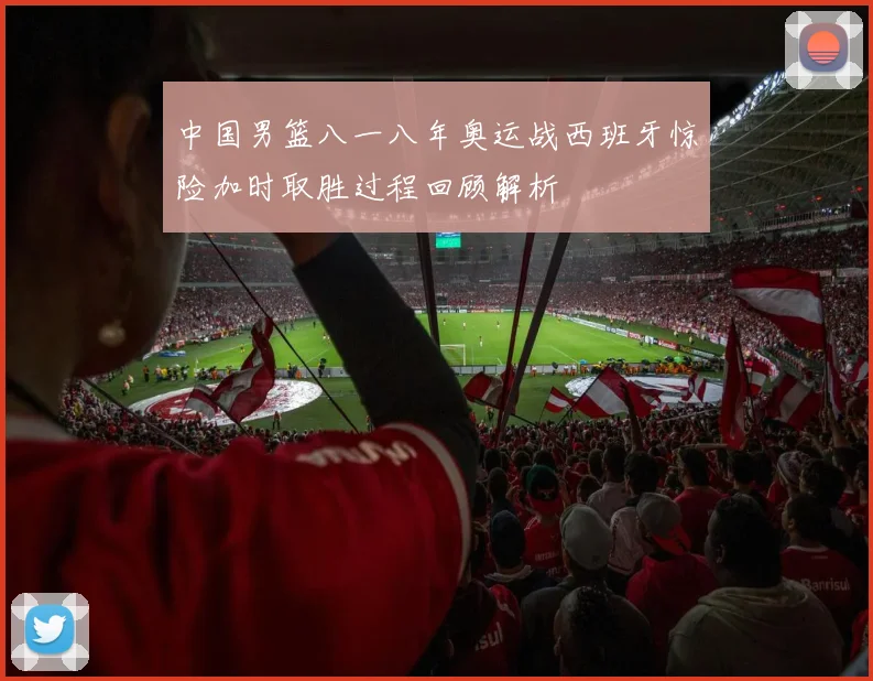 中国男篮八一八年奥运战西班牙惊险加时取胜过程回顾解析